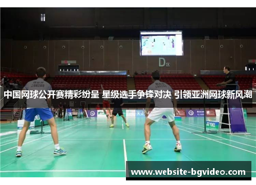 中国网球公开赛精彩纷呈 星级选手争锋对决 引领亚洲网球新风潮