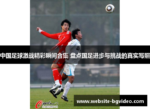 中国足球激战精彩瞬间合集 盘点国足进步与挑战的真实写照
