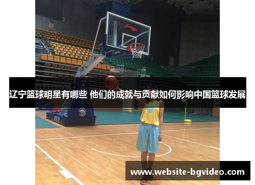 辽宁篮球明星有哪些 他们的成就与贡献如何影响中国篮球发展